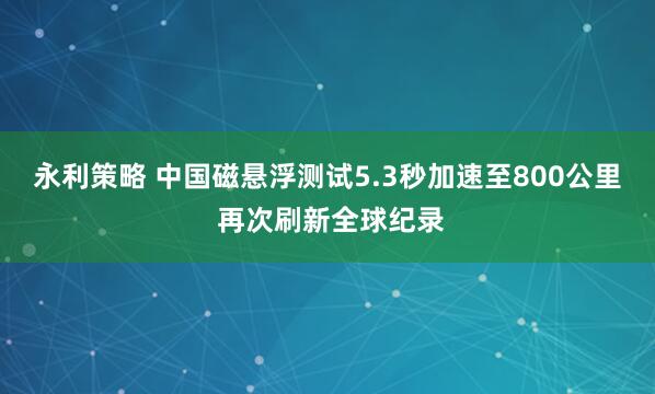 永利策略 中国磁悬浮测试5.3秒加速至800公里 再次刷新全球纪录