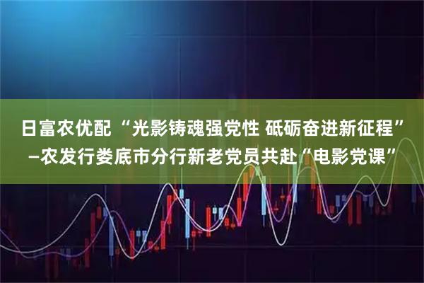日富农优配 “光影铸魂强党性 砥砺奋进新征程”—农发行娄底市分行新老党员共赴“电影党课”