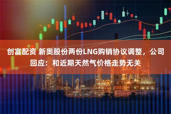 创富配资 新奥股份两份LNG购销协议调整，公司回应：和近期天然气价格走势无关