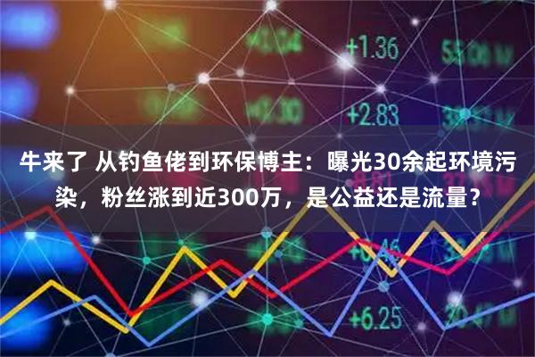 牛来了 从钓鱼佬到环保博主：曝光30余起环境污染，粉丝涨到近300万，是公益还是流量？