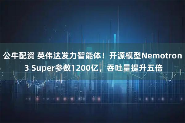 公牛配资 英伟达发力智能体！开源模型Nemotron 3 Super参数1200亿，吞吐量提升五倍