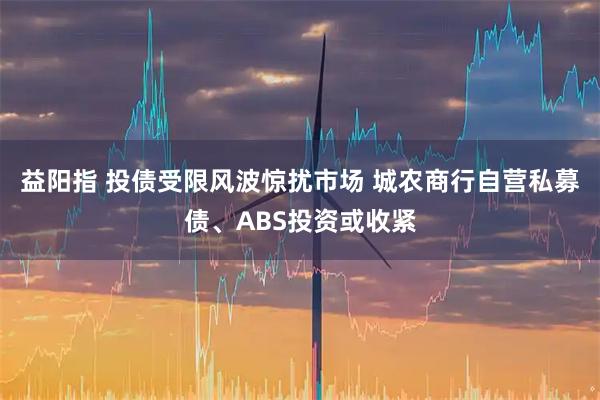 益阳指 投债受限风波惊扰市场 城农商行自营私募债、ABS投资或收紧
