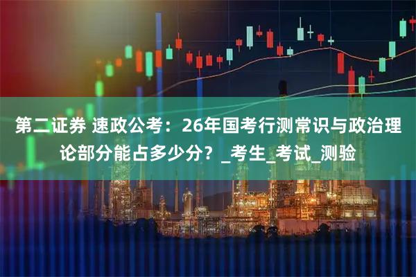 第二证券 速政公考：26年国考行测常识与政治理论部分能占多少分？_考生_考试_测验