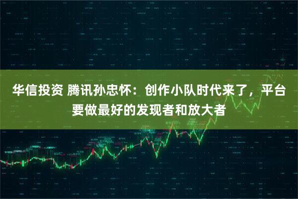 华信投资 腾讯孙忠怀：创作小队时代来了，平台要做最好的发现者和放大者