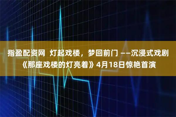 指盈配资网  灯起戏楼，梦回前门 ——沉浸式戏剧《那座戏楼的灯亮着》4月18日惊艳首演