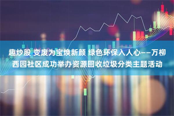 趣炒股 变废为宝焕新颜 绿色环保入人心——万柳西园社区成功举办资源回收垃圾分类主题活动