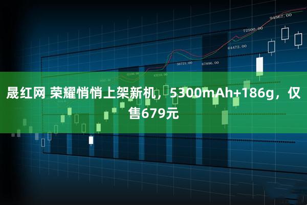 晟红网 荣耀悄悄上架新机，5300mAh+186g，仅售679元
