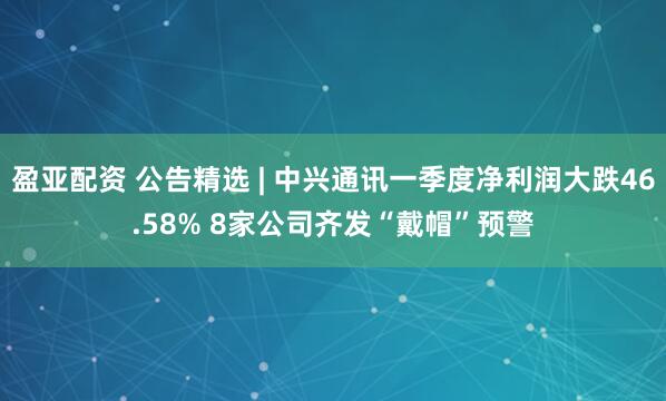 盈亚配资 公告精选 | 中兴通讯一季度净利润大跌46.58% 8家公司齐发“戴帽”预警