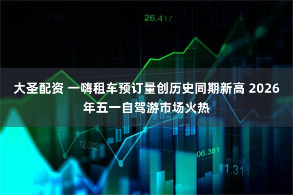 大圣配资 一嗨租车预订量创历史同期新高 2026年五一自驾游市场火热