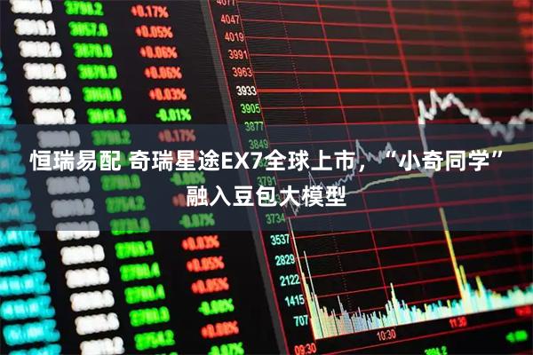 恒瑞易配 奇瑞星途EX7全球上市，“小奇同学”融入豆包大模型
