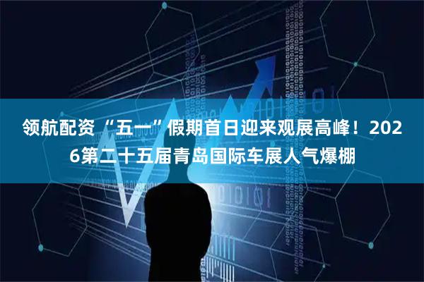 领航配资 “五一”假期首日迎来观展高峰！2026第二十五届青岛国际车展人气爆棚