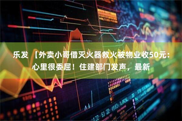 乐发 【外卖小哥借灭火器救火被物业收50元：心里很委屈！住建部门发声，最新