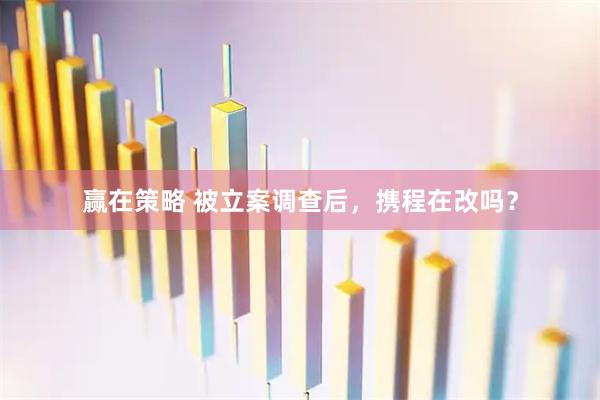赢在策略 被立案调查后，携程在改吗？
