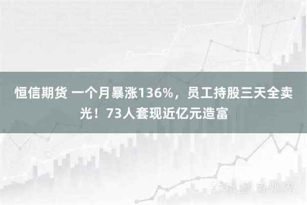 恒信期货 一个月暴涨136%，员工持股三天全卖光！73人套现近亿元造富