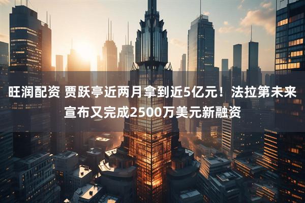旺润配资 贾跃亭近两月拿到近5亿元！法拉第未来宣布又完成2500万美元新融资