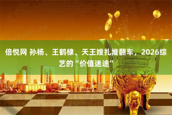 倍悦网 孙杨、王鹤棣、天王嫂扎堆翻车，2026综艺的“价值迷途”