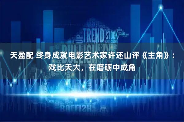 天盈配 终身成就电影艺术家许还山评《主角》：戏比天大，在磨砺中成角
