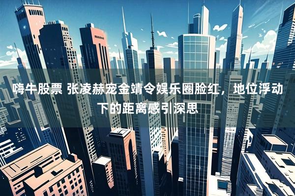 嗨牛股票 张凌赫宠金靖令娱乐圈脸红，地位浮动下的距离感引深思