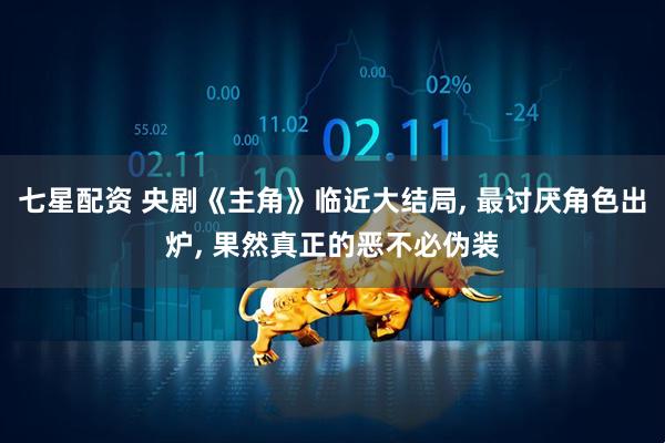 七星配资 央剧《主角》临近大结局, 最讨厌角色出炉, 果然真正的恶不必伪装