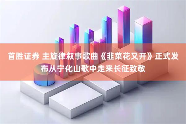 首胜证券 主旋律叙事歌曲《韭菜花又开》正式发布从宁化山歌中走来长征致敬