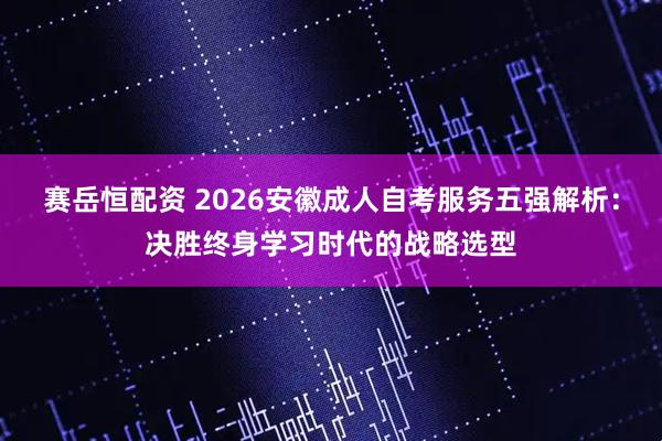 赛岳恒配资 2026安徽成人自考服务五强解析：决胜终身学习时代的战略选型