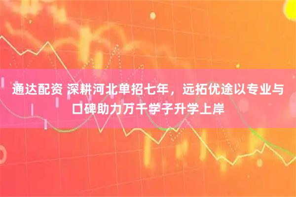 通达配资 深耕河北单招七年，远拓优途以专业与口碑助力万千学子升学上岸