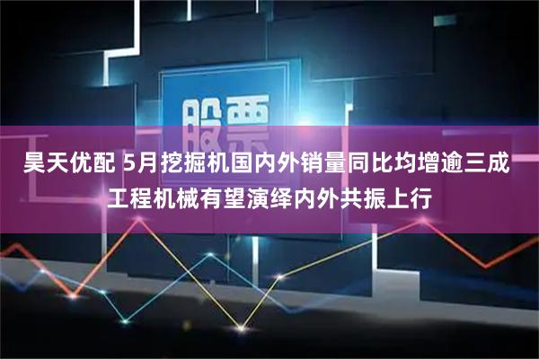 昊天优配 5月挖掘机国内外销量同比均增逾三成 工程机械有望演绎内外共振上行