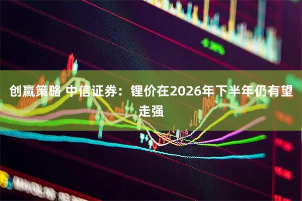 创赢策略 中信证券：锂价在2026年下半年仍有望走强