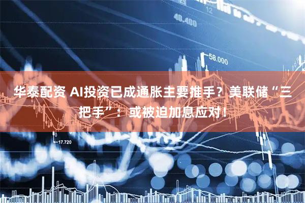 华泰配资 AI投资已成通胀主要推手？美联储“三把手”：或被迫加息应对！