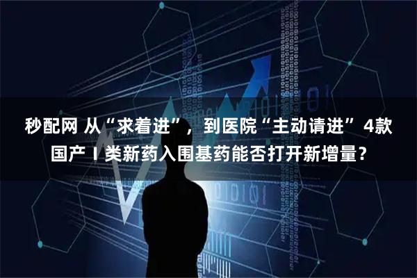 秒配网 从“求着进”，到医院“主动请进” 4款国产Ⅰ类新药入围基药能否打开新增量？