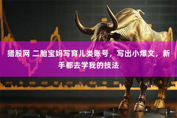 猎股网 二胎宝妈写育儿类账号,写出小爆文,新手都去学我的技法