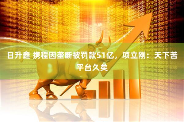 日升鑫 携程因垄断被罚款51亿，项立刚：天下苦平台久矣