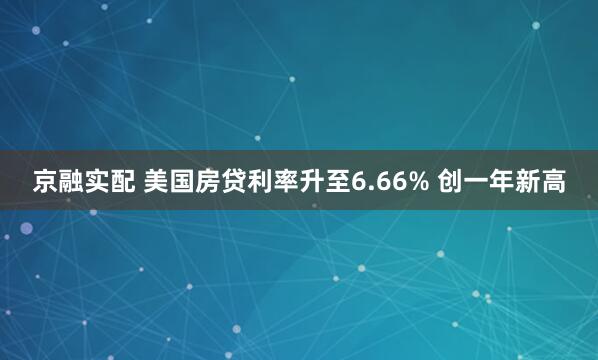 京融实配 美国房贷利率升至6.66% 创一年新高